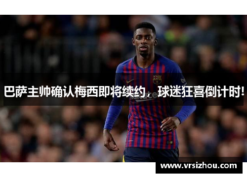 巴萨主帅确认梅西即将续约，球迷狂喜倒计时!
